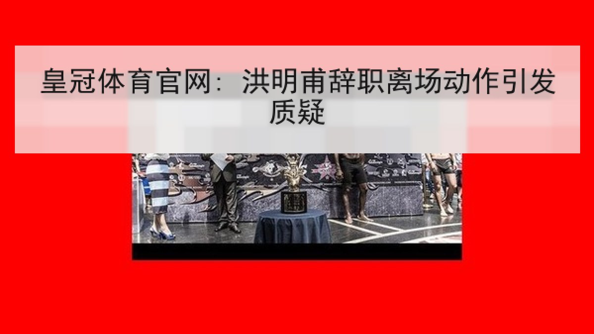 皇冠体育官网: 洪明甫辞职离场动作引发质疑