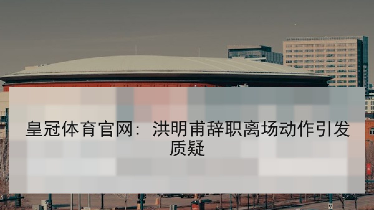 皇冠体育官网: 洪明甫辞职离场动作引发质疑