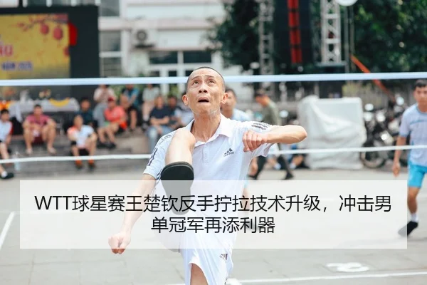 WTT球星赛王楚钦反手拧拉技术升级，冲击男单冠军再添利器
