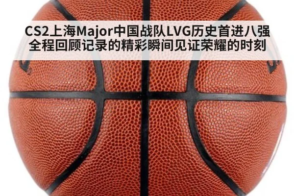 CS2上海Major中国战队LVG历史首进八强全程回顾记录的精彩瞬间见证荣耀的时刻